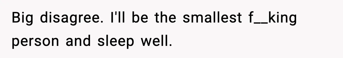 Big disagree. I'll be the smallest f__king person and sleep well.