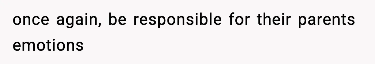 once again, be responsible for their parents emotions