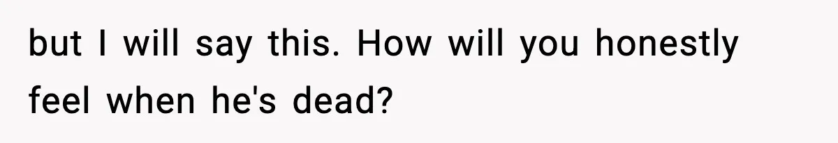 but I will say this. How will you honestly feel when he's dead?