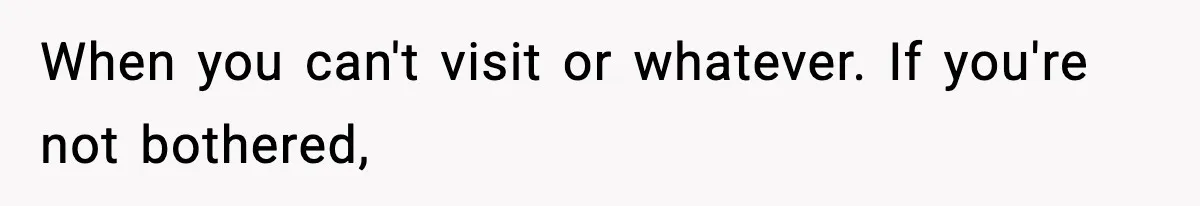 When you can't visit or whatever. If you're not bothered,