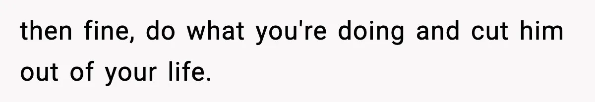 then fine, do what you're doing and cut him out of your life.