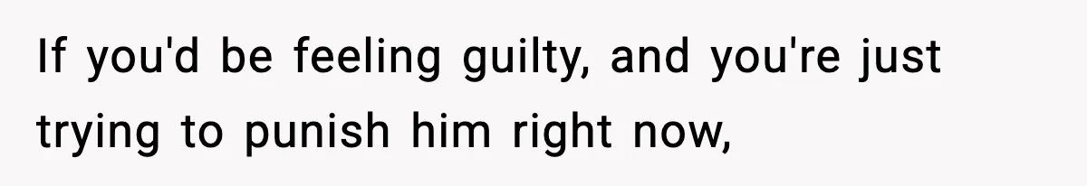 If you'd be feeling guilty, and you're just trying to punish him right now,