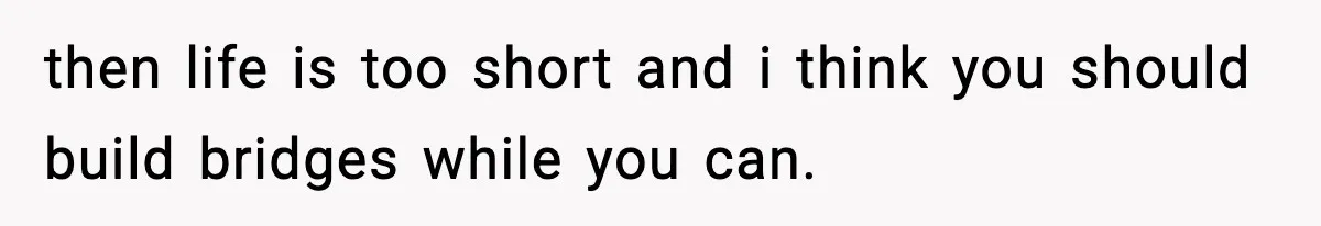 then life is too short and i think you should build bridges while you can.