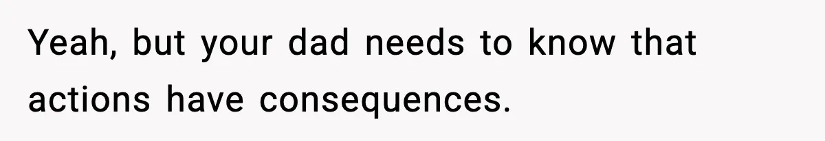 Yeah, but your dad needs to know that actions have consequences.
