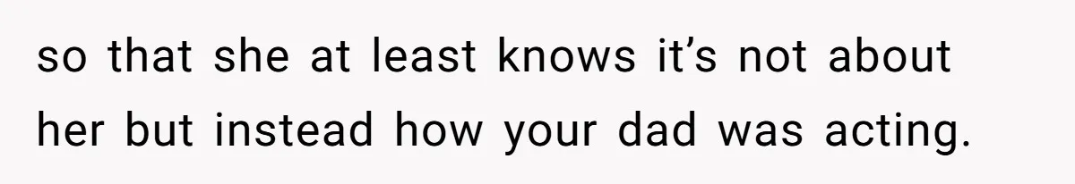 so that she at least knows it’s not about her but instead how your dad was acting.