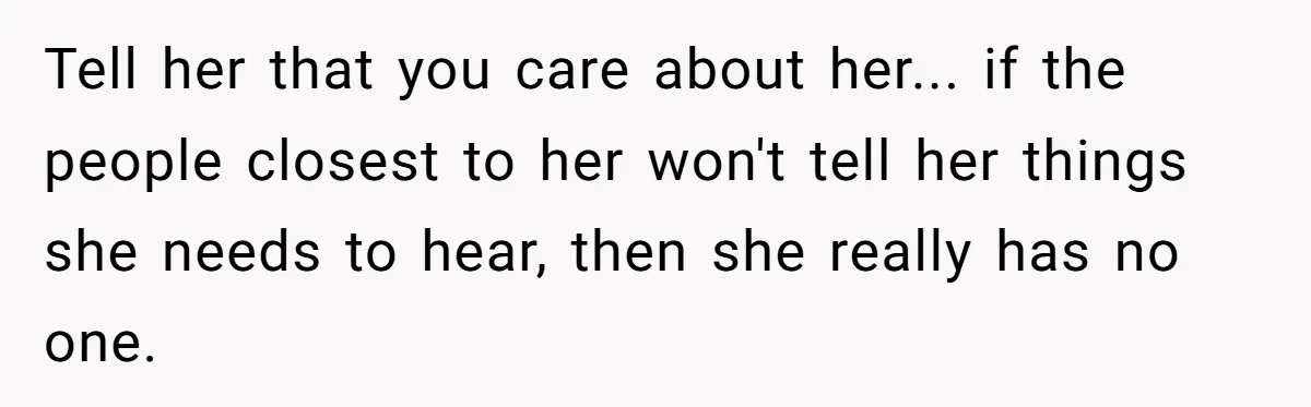 Tell her that you care about her... if the people closest to her won't tell her things she needs to hear, then she really has no one.
