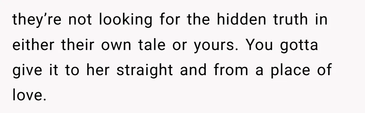 they’re not looking for the hidden truth in either their own tale or yours. You gotta give it to her straight and from a place of love.