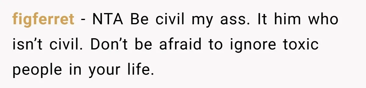 figferret − NTA Be civil my ass. It him who isn’t civil. Don’t be afraid to ignore toxic people in your life.