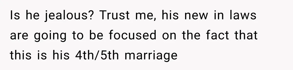 Is he jealous? Trust me, his new in laws are going to be focused on the fact that this is his 4th/5th marriage