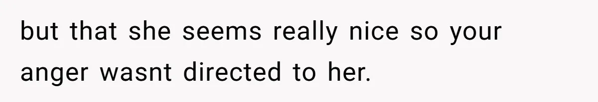 but that she seems really nice so your anger wasnt directed to her.