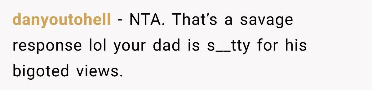 danyoutohell − NTA. That’s a savage response lol your dad is s__tty for his bigoted views.