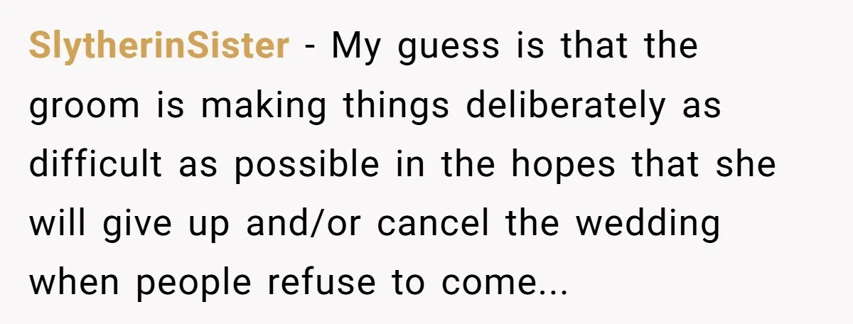 SlytherinSister − My guess is that the groom is making things deliberately as difficult as possible in the hopes that she will give up and/or cancel the wedding when people...