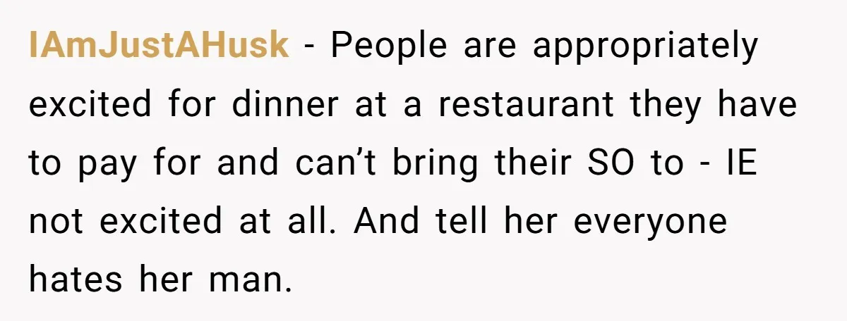 IAmJustAHusk − People are appropriately excited for dinner at a restaurant they have to pay for and can’t bring their SO to - IE not excited at all. And tell...