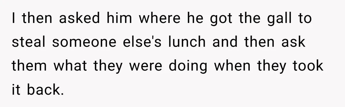 I then asked him where he got the gall to steal someone else's lunch and then ask them what they were doing when they took it back.