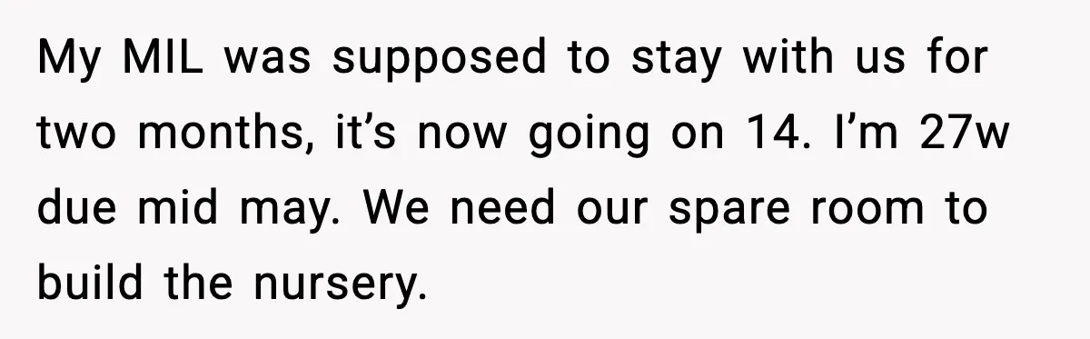 My MIL was supposed to stay with us for two months, it’s now going on 14. I’m 27w due mid may. We need our spare room to build the nursery.