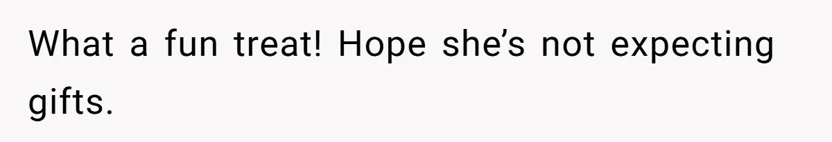 What a fun treat! Hope she’s not expecting gifts.
