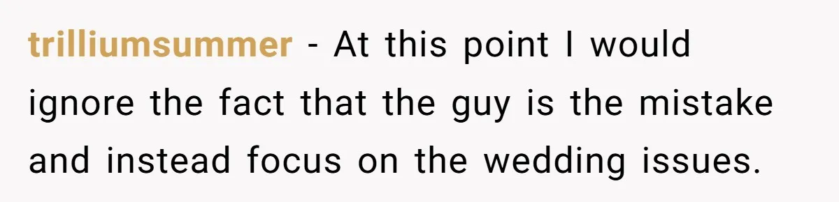 trilliumsummer − At this point I would ignore the fact that the guy is the mistake and instead focus on the wedding issues.