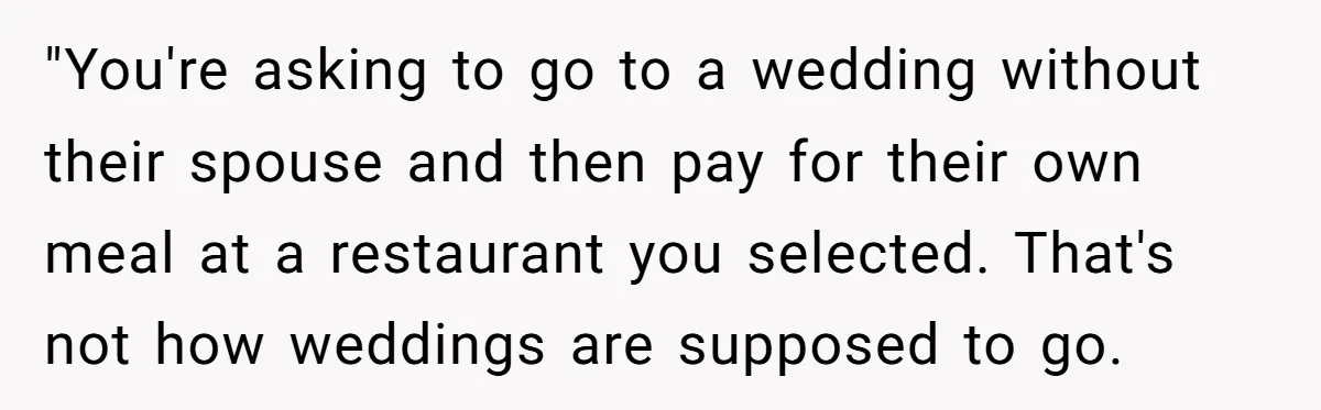 "You're asking to go to a wedding without their spouse and then pay for their own meal at a restaurant you selected. That's not how weddings are supposed to go.