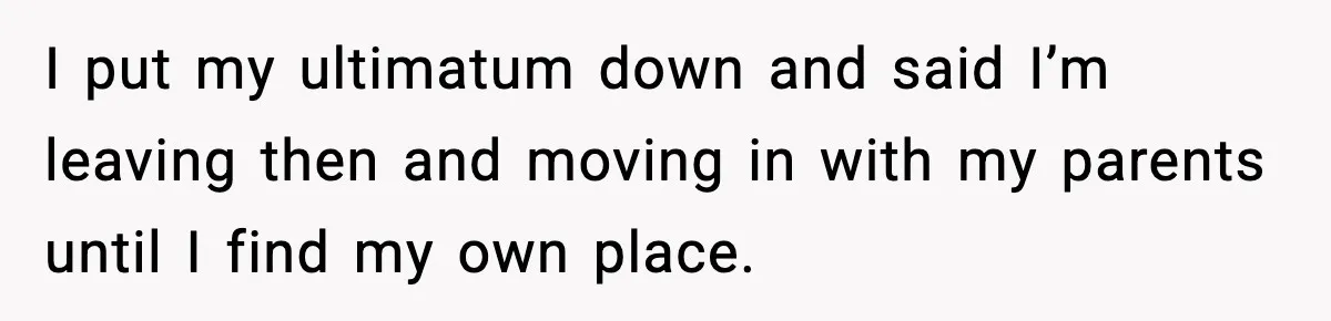 I put my ultimatum down and said I’m leaving then and moving in with my parents until I find my own place.