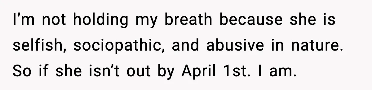 I’m not holding my breath because she is selfish, sociopathic, and abusive in nature. So if she isn’t out by April 1st. I am.