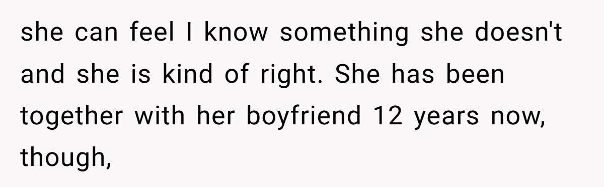 she can feel I know something she doesn't and she is kind of right. She has been together with her boyfriend 12 years now, though,