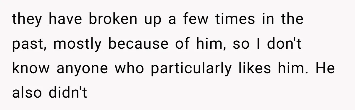 they have broken up a few times in the past, mostly because of him, so I don't know anyone who particularly likes him. He also didn't
