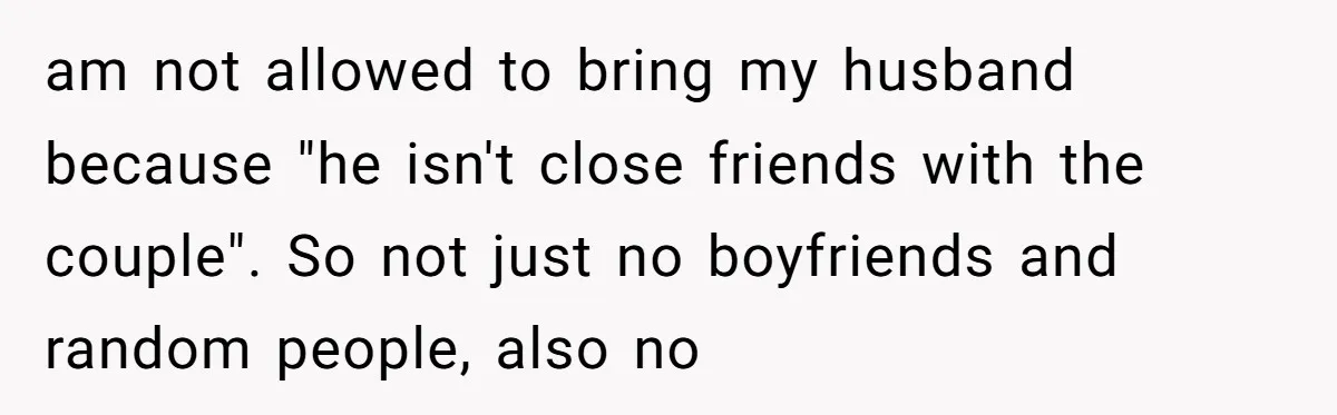 am not allowed to bring my husband because "he isn't close friends with the couple". So not just no boyfriends and random people, also no