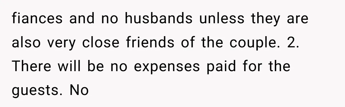 fiances and no husbands unless they are also very close friends of the couple. 2. There will be no expenses paid for the guests. No