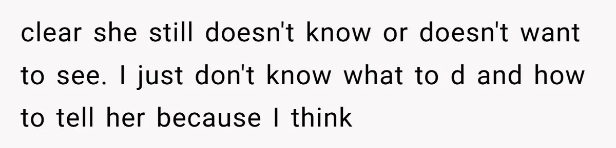 clear she still doesn't know or doesn't want to see. I just don't know what to d and how to tell her because I think