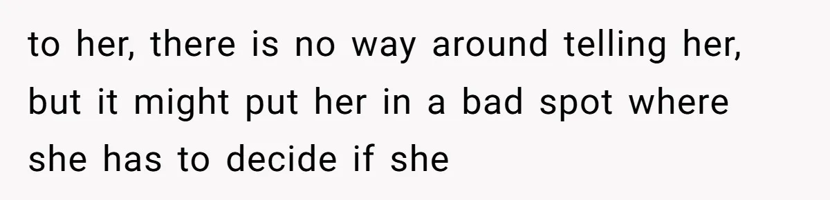 to her, there is no way around telling her, but it might put her in a bad spot where she has to decide if she