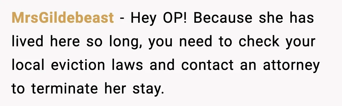 MrsGildebeast - Hey OP! Because she has lived here so long, you need to check your local eviction laws and contact an attorney to terminate her stay.