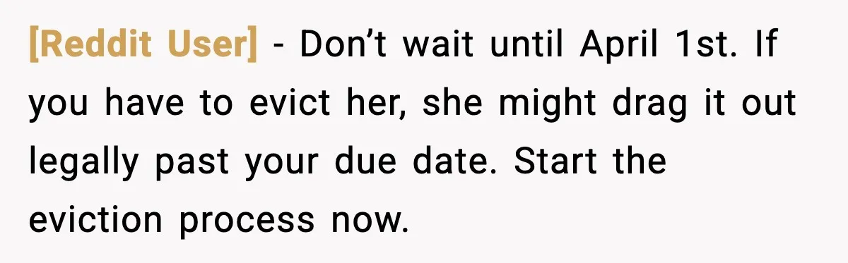 [Reddit User] - Don’t wait until April 1st. If you have to evict her, she might drag it out legally past your due date. Start the eviction process now.