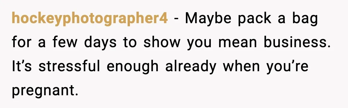 hockeyphotographer4 - Maybe pack a bag for a few days to show you mean business. It’s stressful enough already when you’re pregnant.