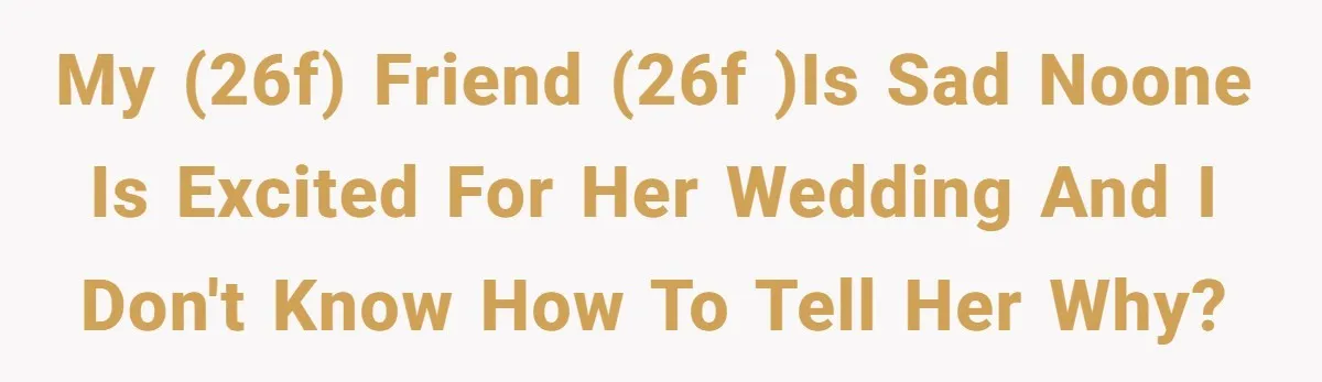 My (26f) friend (26f )is sad noone is excited for her wedding and I don't know how to tell her why?