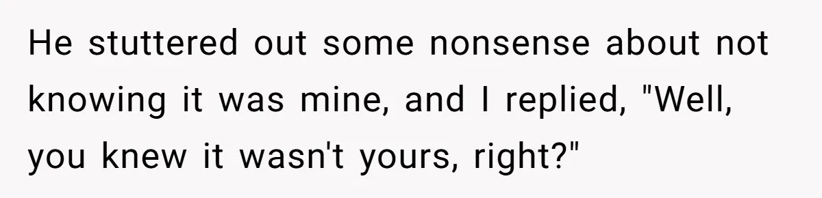 He stuttered out some nonsense about not knowing it was mine, and I replied, "Well, you knew it wasn't yours, right?"