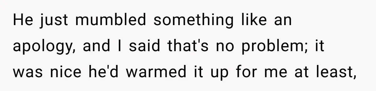 He just mumbled something like an apology, and I said that's no problem; it was nice he'd warmed it up for me at least,