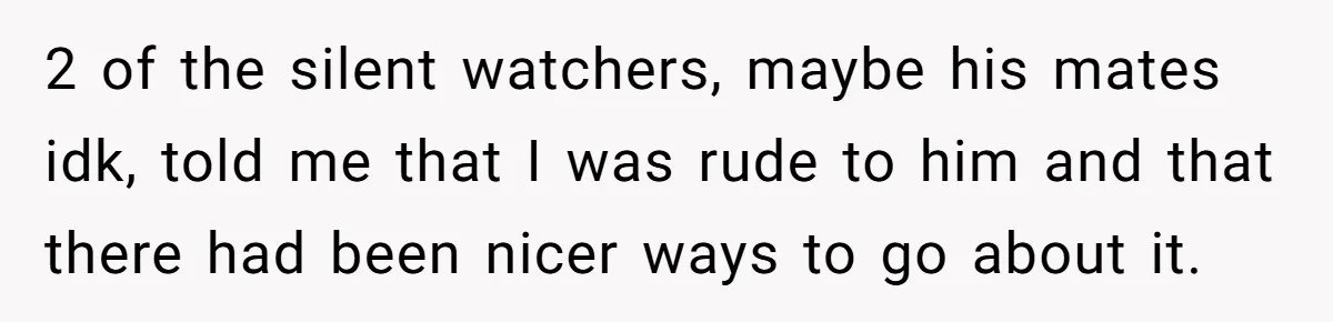 2 of the silent watchers, maybe his mates idk, told me that I was rude to him and that there had been nicer ways to go about it.
