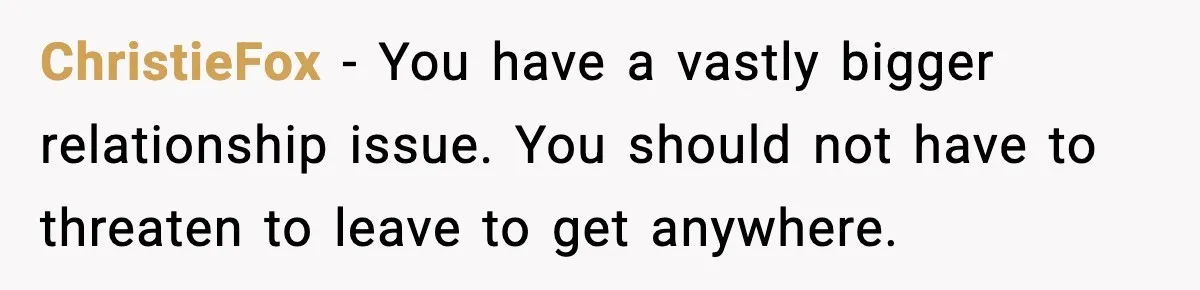 ChristieFox - You have a vastly bigger relationship issue. You should not have to threaten to leave to get anywhere.