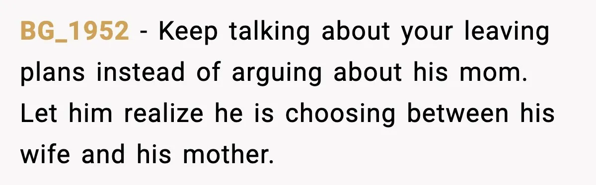BG_1952 - Keep talking about your leaving plans instead of arguing about his mom. Let him realize he is choosing between his wife and his mother.