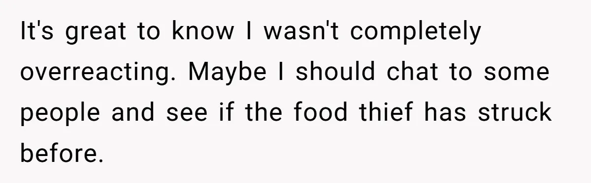 It's great to know I wasn't completely overreacting. Maybe I should chat to some people and see if the food thief has struck before.