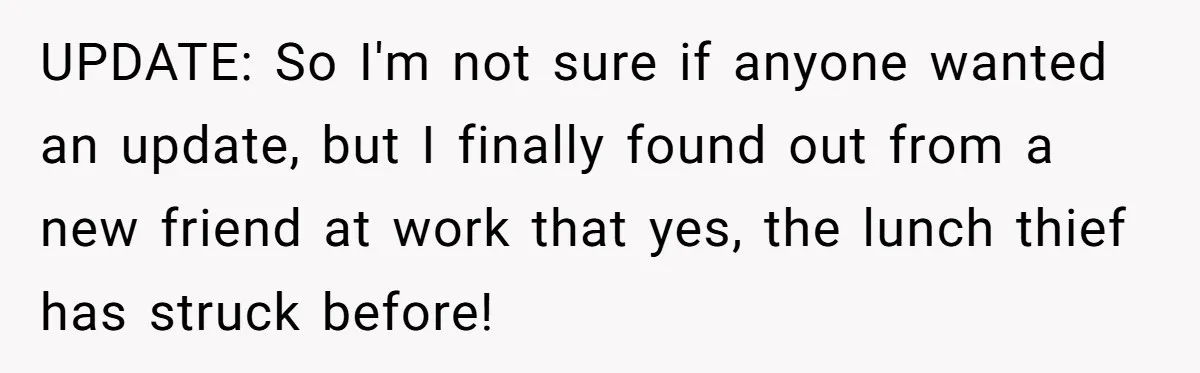 UPDATE: So I'm not sure if anyone wanted an update, but I finally found out from a new friend at work that yes, the lunch thief has struck before!