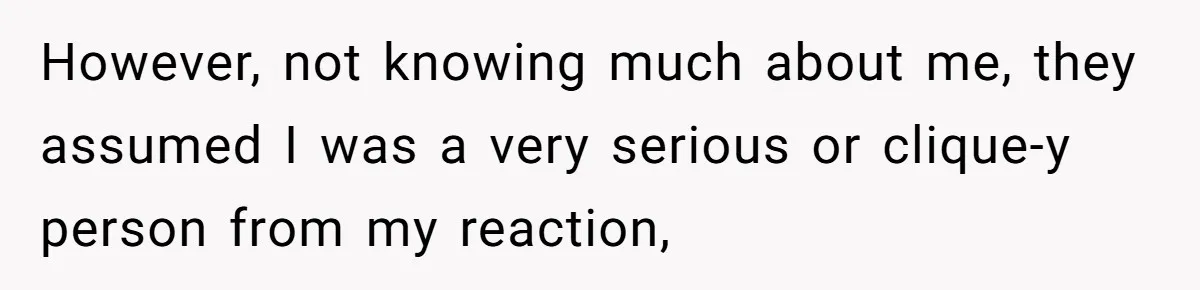However, not knowing much about me, they assumed I was a very serious or clique-y person from my reaction,