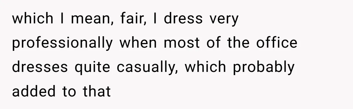 which I mean, fair, I dress very professionally when most of the office dresses quite casually, which probably added to that
