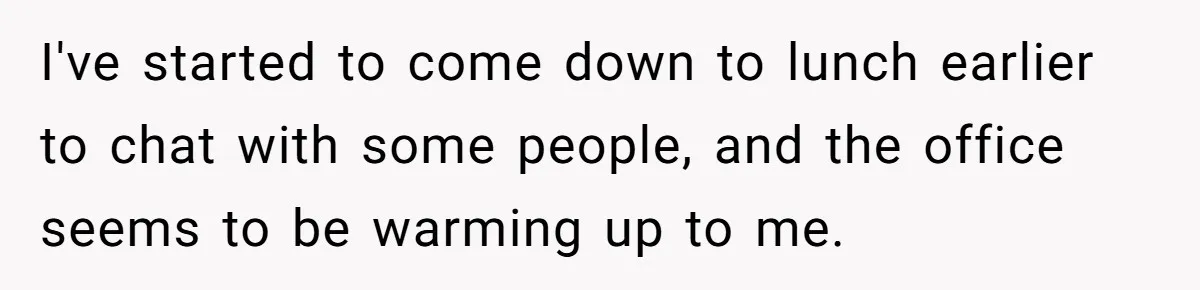 I've started to come down to lunch earlier to chat with some people, and the office seems to be warming up to me.