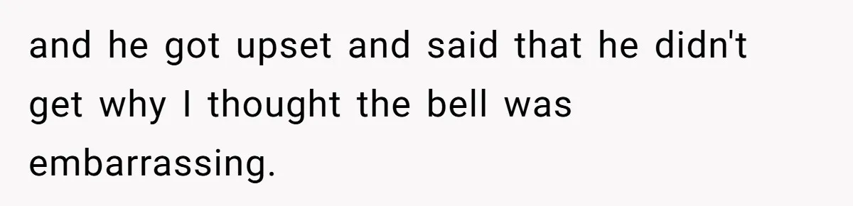 and he got upset and said that he didn't get why I thought the bell was embarrassing.