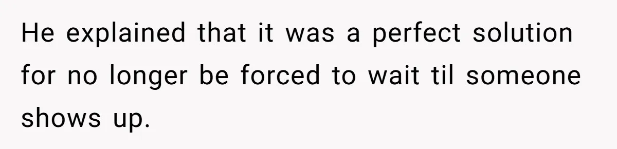 He explained that it was a perfect solution for no longer be forced to wait til someone shows up.
