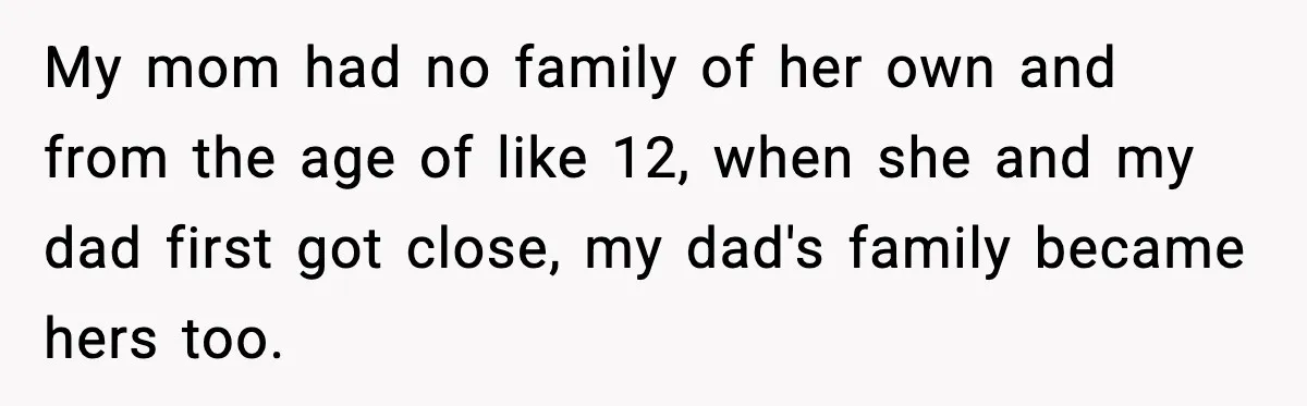 My mom had no family of her own and from the age of like 12, when she and my dad first got close, my dad's family became hers too.
