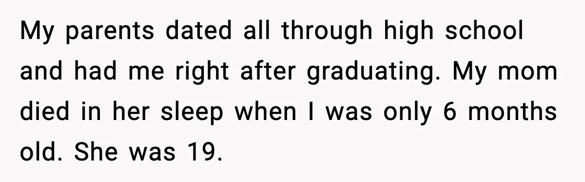 My parents dated all through high school and had me right after graduating. My mom died in her sleep when I was only 6 months old. She was 19.