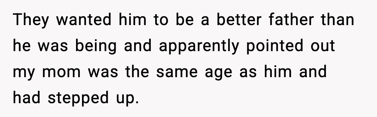 They wanted him to be a better father than he was being and apparently pointed out my mom was the same age as him and had stepped up.