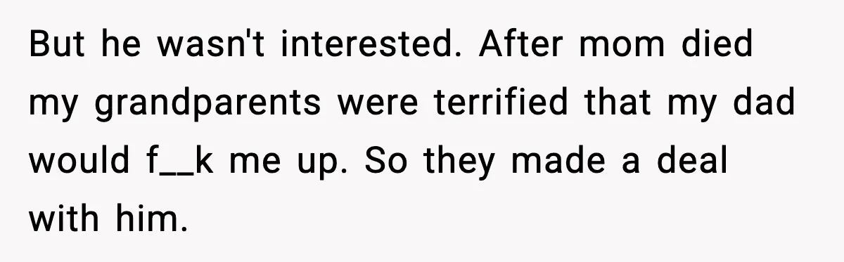 But he wasn't interested. After mom died my grandparents were terrified that my dad would f__k me up. So they made a deal with him.